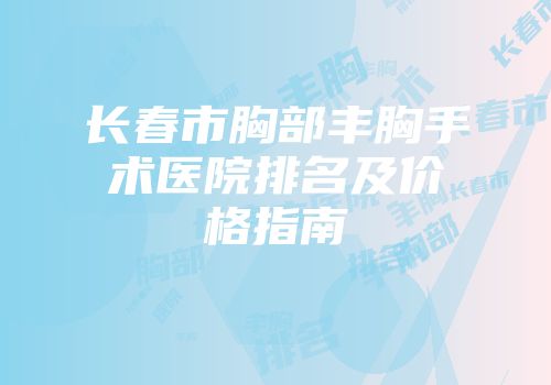 长春市胸部丰胸手术医院排名及价格指南