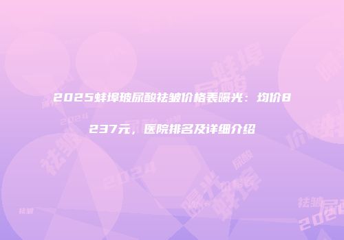 2025蚌埠玻尿酸祛皱价格表曝光：均价8237元，医院排名及详细介绍