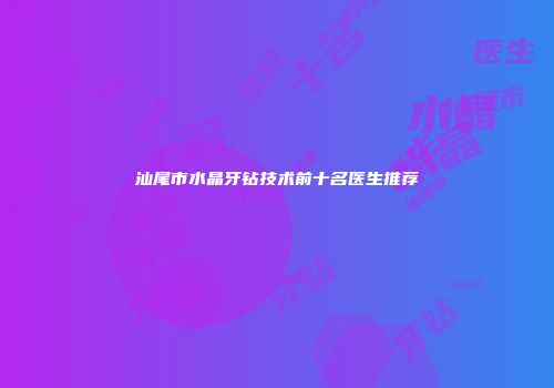 汕尾市水晶牙钻技术前十名医生推荐