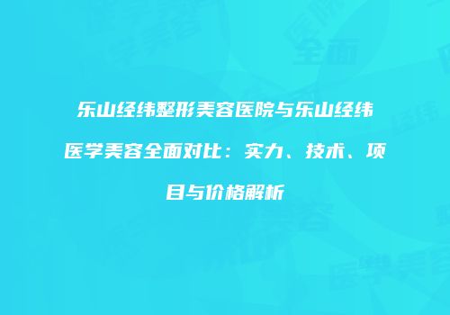 乐山经纬整形美容医院与乐山经纬医学美容全面对比：实力、技术、项目与价格解析