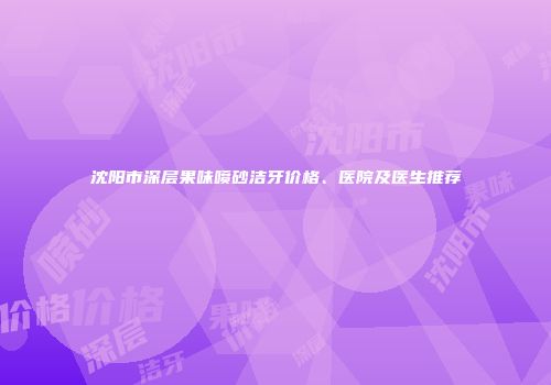 沈阳市深层果味喷砂洁牙价格、医院及医生推荐