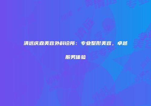 清远庆森美容外科诊所：专业整形美容，卓越服务体验