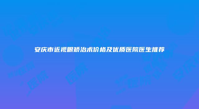 安庆市近视眼矫治术价格及优质医院医生推荐