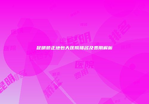 昆明矫正地包天医院排名及费用解析