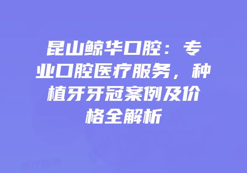 昆山鲸华口腔：专业口腔医疗服务，种植牙牙冠案例及价格全解析
