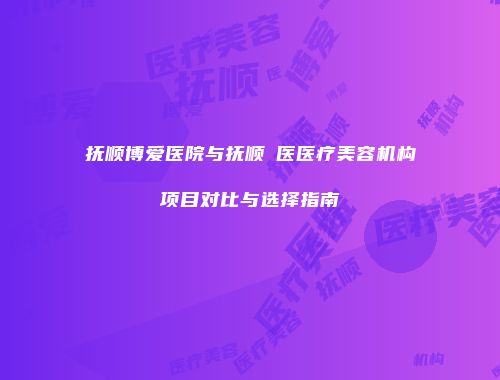 抚顺博爱医院与抚顺佲医医疗美容机构项目对比与选择指南