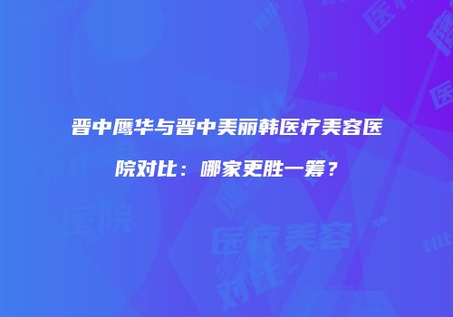 晋中鹰华与晋中美丽韩医疗美容医院对比：哪家更胜一筹？
