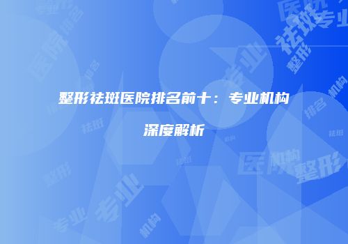 整形祛斑医院排名前十：专业机构深度解析