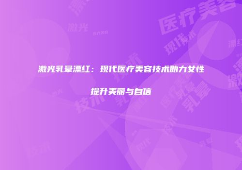 激光乳晕漂红：现代医疗美容技术助力女性提升美丽与自信