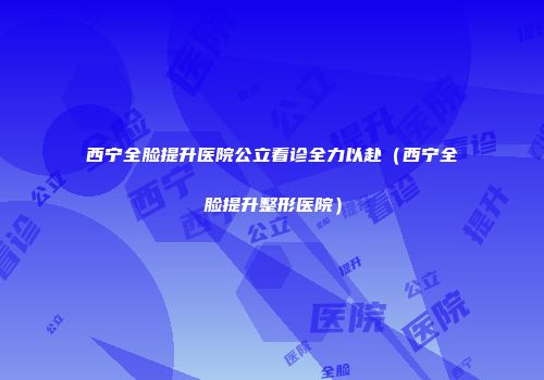 西宁全脸提升医院公立看诊全力以赴（西宁全脸提升整形医院）