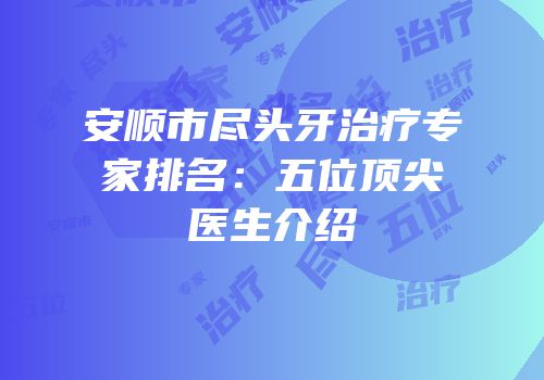 安顺市尽头牙治疗专家排名：五位顶尖医生介绍