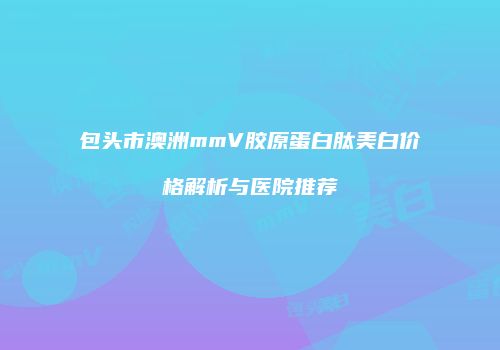 包头市澳洲mmV胶原蛋白肽美白价格解析与医院推荐