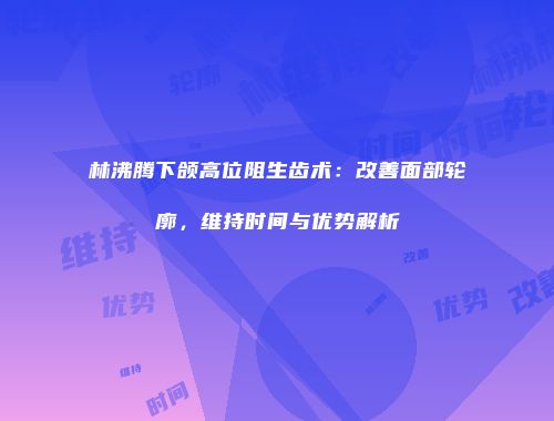 林沸腾下颌高位阻生齿术：改善面部轮廓，维持时间与优势解析