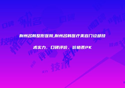 荆州名韩整形医院,荆州名韩医疗美容门诊部技术实力、口碑评价、价格表PK