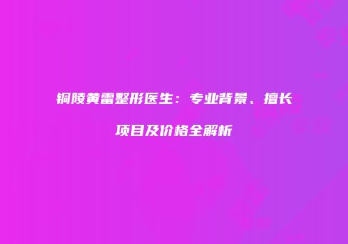 铜陵黄雷整形医生：专业背景、擅长项目及价格全解析