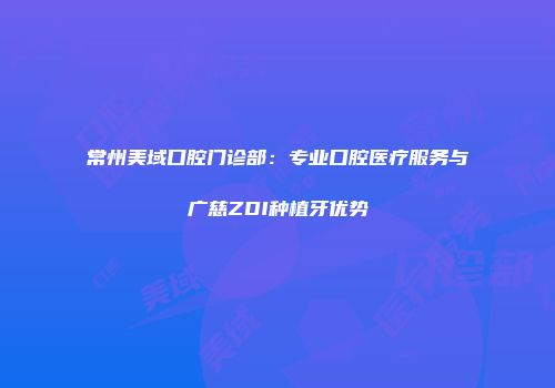 常州美域口腔门诊部：专业口腔医疗服务与广慈ZDI种植牙优势