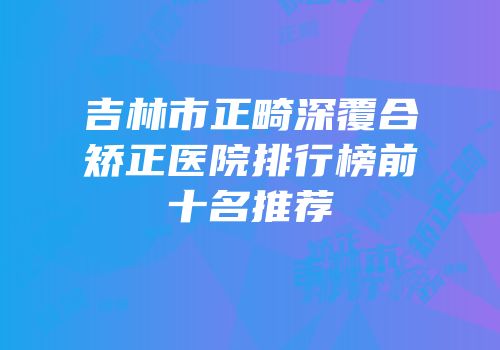 吉林市正畸深覆合矫正医院排行榜前十名推荐