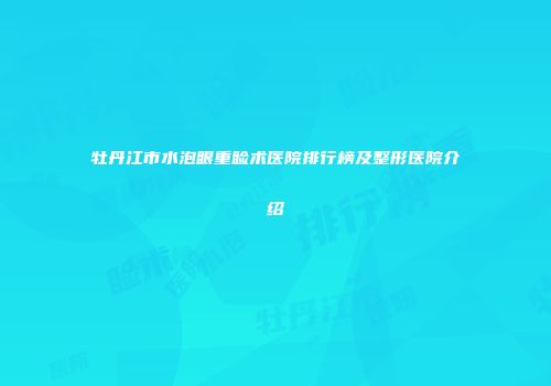 牡丹江市水泡眼重睑术医院排行榜及整形医院介绍