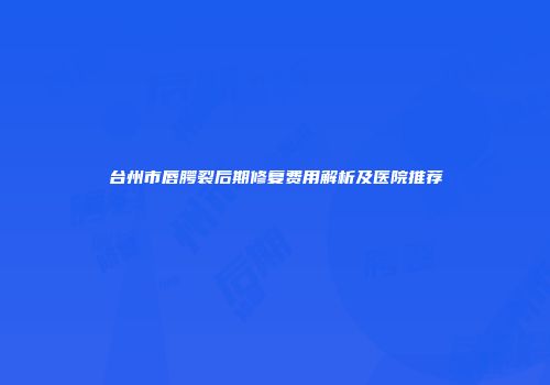台州市唇腭裂后期修复费用解析及医院推荐