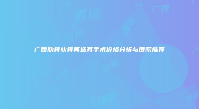 广西肋骨软骨再造耳手术价格分析与医院推荐