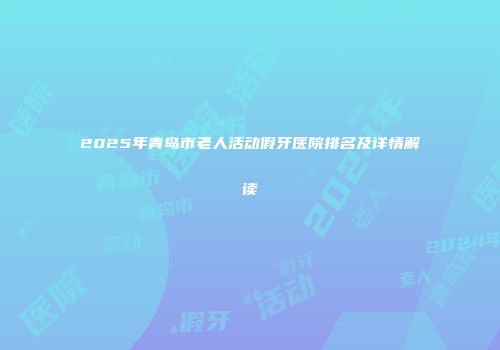 2025年青岛市老人活动假牙医院排名及详情解读