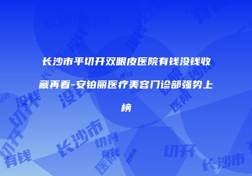 长沙市平切开双眼皮医院有钱没钱收藏再看-安铂丽医疗美容门诊部强势上榜