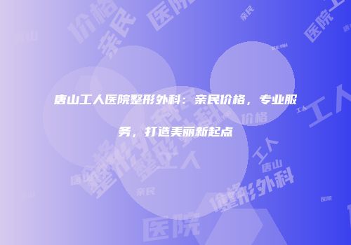 唐山工人医院整形外科：亲民价格，专业服务，打造美丽新起点