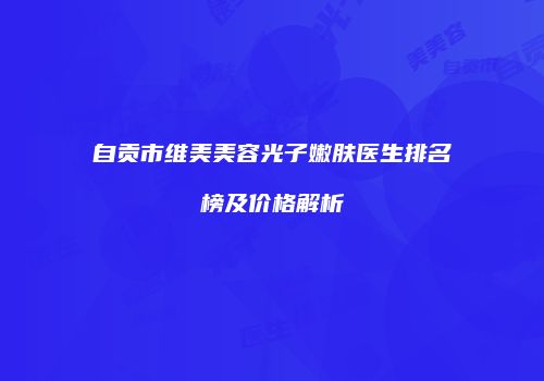 自贡市维美美容光子嫩肤医生排名榜及价格解析