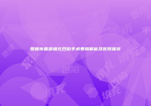 常德市面部填充凹陷手术费用解析及医院推荐