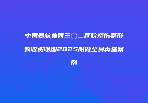 中国贵航集团三〇二医院烧伤整形科收费明细2025附做全鼻再造案例