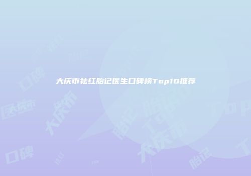 大庆市祛红胎记医生口碑榜Top10推荐