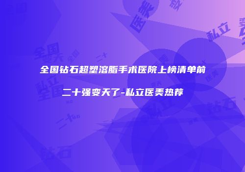 全国钻石超塑溶脂手术医院上榜清单前二十强变天了-私立医美热荐