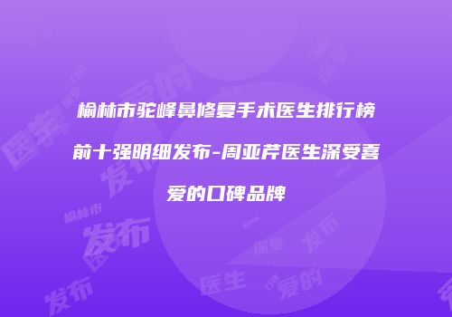 榆林市驼峰鼻修复手术医生排行榜前十强明细发布-周亚芹医生深受喜爱的口碑品牌