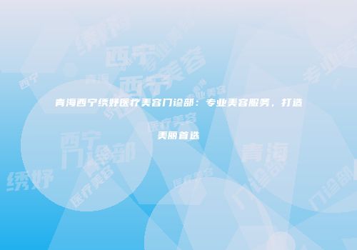 青海西宁绣妤医疗美容门诊部：专业美容服务，打造美丽首选