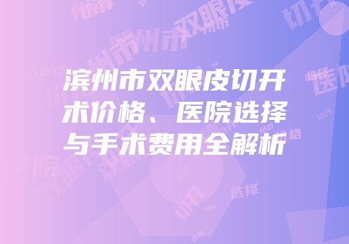 滨州市双眼皮切开术价格、医院选择与手术费用全解析