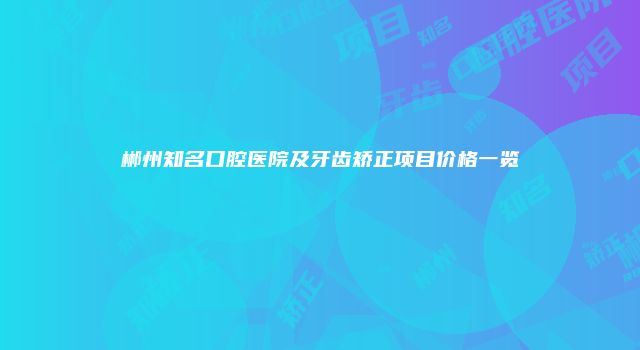 郴州知名口腔医院及牙齿矫正项目价格一览
