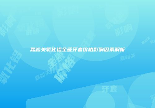嘉峪关氧化铝全瓷牙套价格影响因素解析