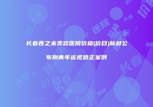 长春西之米美容医院价格(价目)新鲜公布附青年近视矫正案例