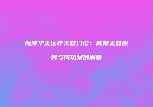 鹰潭华美医疗美容门诊：高端美容服务与成功案例解析