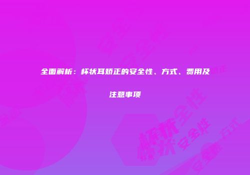 全面解析：杯状耳矫正的安全性、方式、费用及注意事项