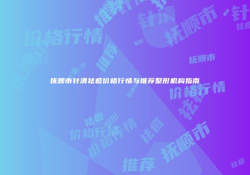 抚顺市针清祛痘价格行情与推荐整形机构指南