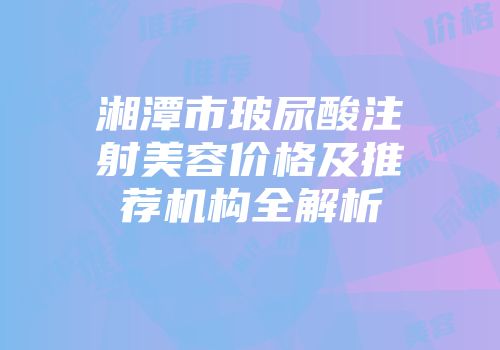 湘潭市玻尿酸注射美容价格及推荐机构全解析