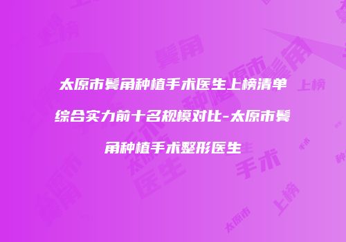太原市鬓角种植手术医生上榜清单综合实力前十名规模对比-太原市鬓角种植手术整形医生