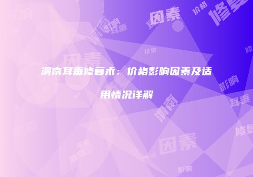 渭南耳垂修复术：价格影响因素及适用情况详解