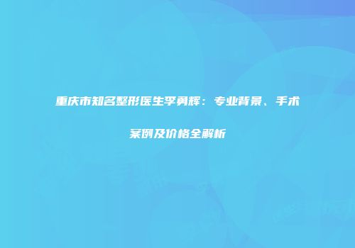 重庆市知名整形医生李勇辉：专业背景、手术案例及价格全解析