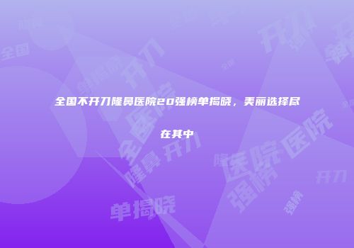 全国不开刀隆鼻医院20强榜单揭晓，美丽选择尽在其中