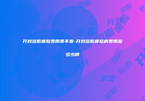 开封溶脂瘦脸费用贵不贵-开封溶脂瘦脸的费用是多少啊