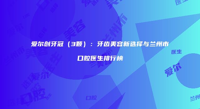 爱尔创牙冠（3颗）：牙齿美容新选择与兰州市口腔医生排行榜