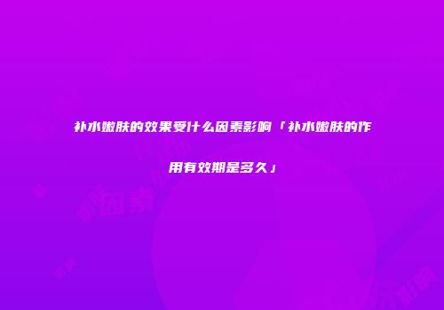 补水嫩肤的效果受什么因素影响「补水嫩肤的作用有效期是多久」