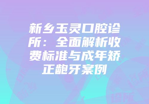 新乡玉灵口腔诊所：全面解析收费标准与成年矫正龅牙案例